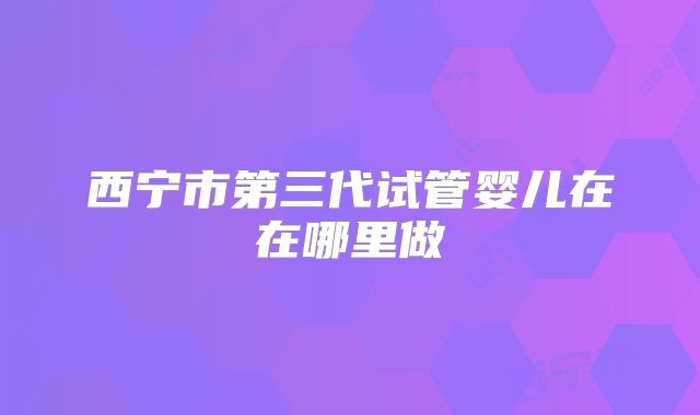 西宁市第三代试管婴儿在在哪里做
