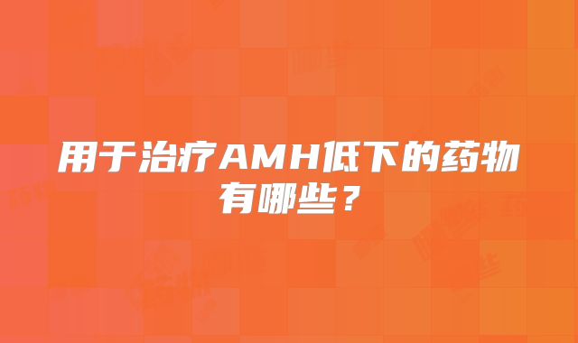 用于治疗AMH低下的药物有哪些?