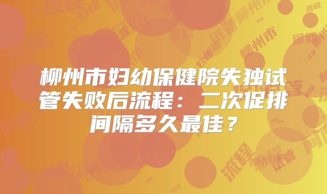 柳州市妇幼保健院失独试管失败后流程：二次促排间隔多久最佳？
