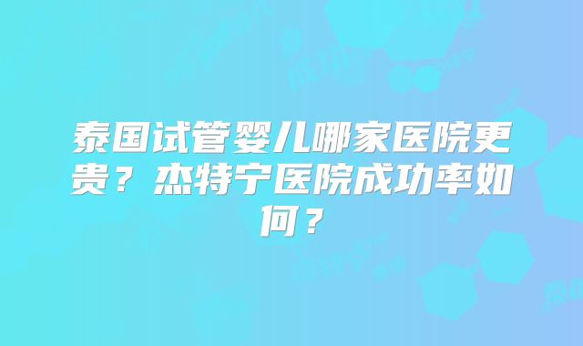 泰国试管婴儿哪家医院更贵?杰特宁医院成功率如何?