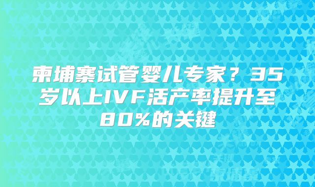 柬埔寨试管婴儿专家？35岁以上IVF活产率提升至80%的关键