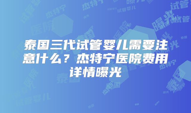 泰国三代试管婴儿需要注意什么？杰特宁医院费用详情曝光