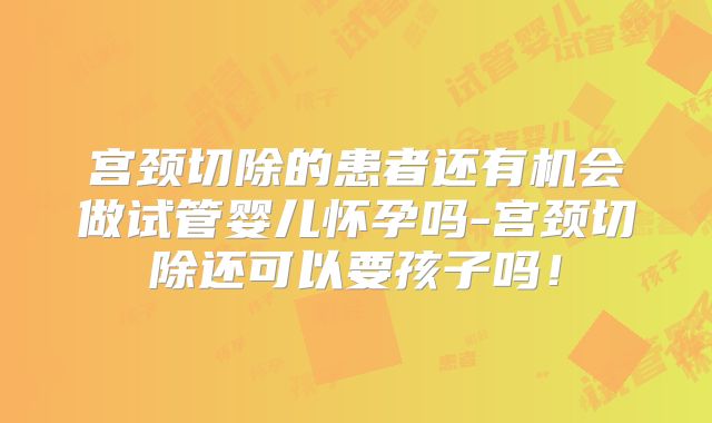 宫颈切除的患者还有机会做试管婴儿怀孕吗-宫颈切除还可以要孩子吗！