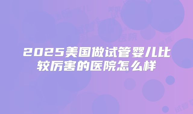 2025美国做试管婴儿比较厉害的医院怎么样