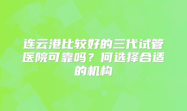 连云港比较好的三代试管医院可靠吗?何选择合适的机构