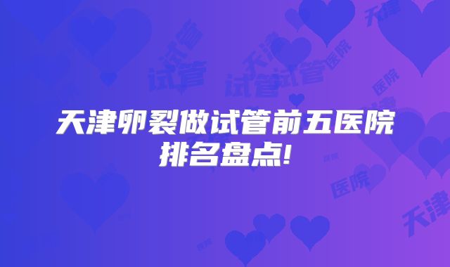 天津卵裂做试管前五医院排名盘点!