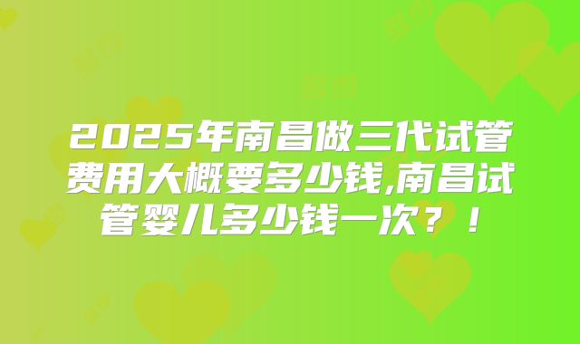 2025年南昌做三代试管费用大概要多少钱,南昌试管婴儿多少钱一次？！