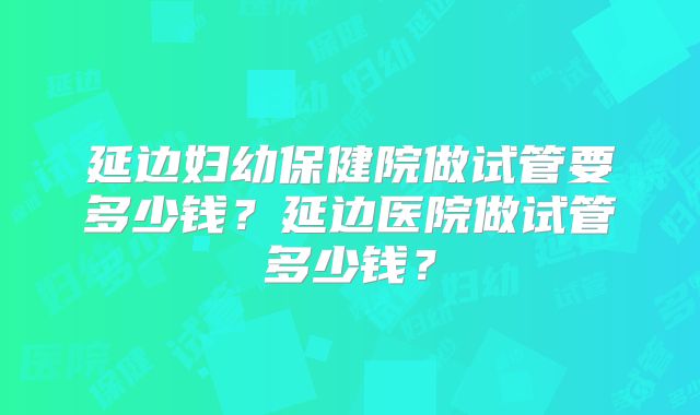 延边妇幼保健院做试管要多少钱？延边医院做试管多少钱？