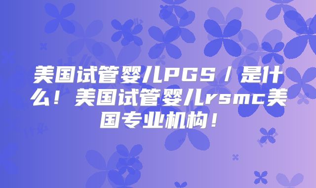 美国试管婴儿PGS／是什么！美国试管婴儿rsmc美国专业机构！