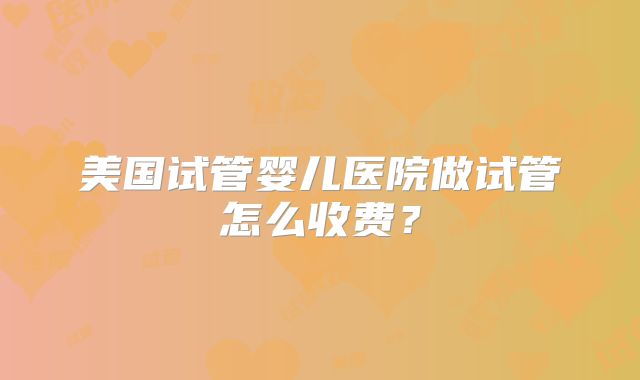 美国试管婴儿医院做试管怎么收费？