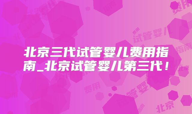 北京三代试管婴儿费用指南_北京试管婴儿第三代!