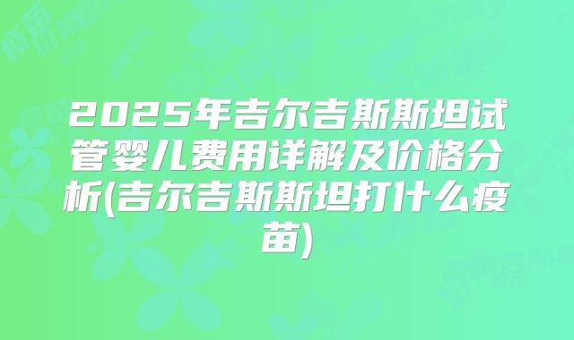 2025年吉尔吉斯斯坦试管婴儿费用详解及价格分析(吉尔吉斯斯坦打什么疫苗)