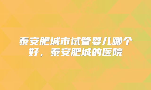 泰安肥城市试管婴儿哪个好，泰安肥城的医院