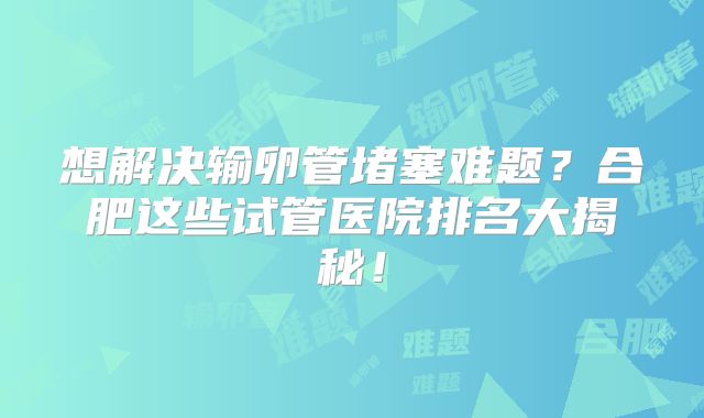 想解决输卵管堵塞难题？合肥这些试管医院排名大揭秘！