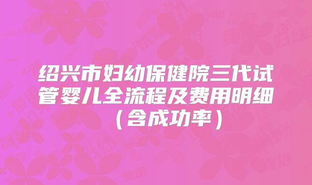 绍兴市妇幼保健院三代试管婴儿全流程及费用明细（含成功率）