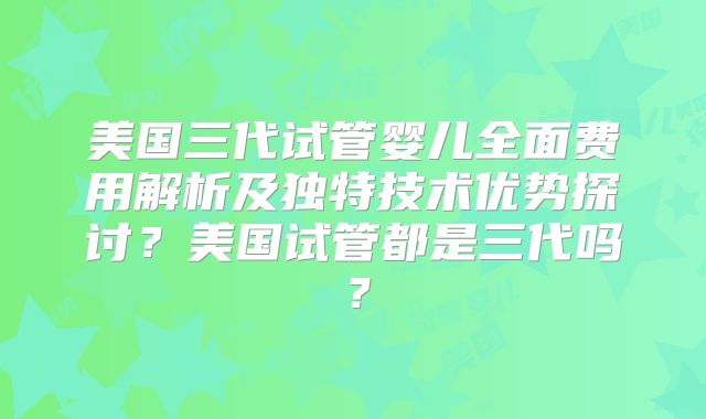 美国三代试管婴儿全面费用解析及独特技术优势探讨？美国试管都是三代吗？