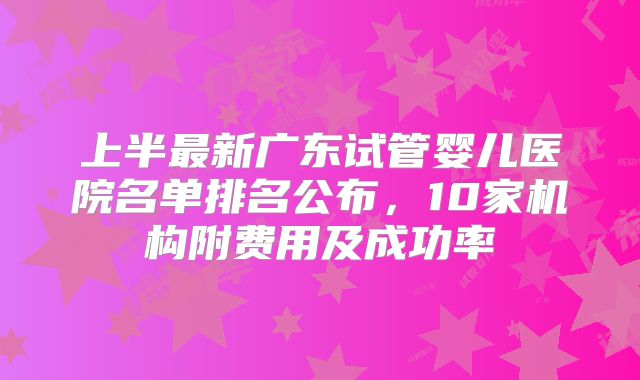上半最新广东试管婴儿医院名单排名公布,10家机构附费用及成功率