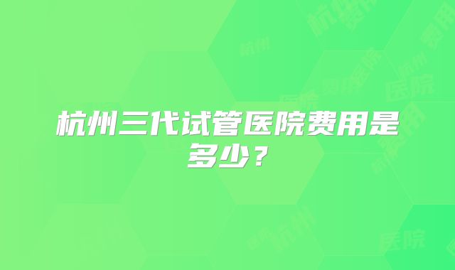 杭州三代试管医院费用是多少?