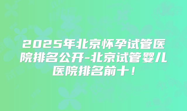 2025年北京怀孕试管医院排名公开-北京试管婴儿医院排名前十!