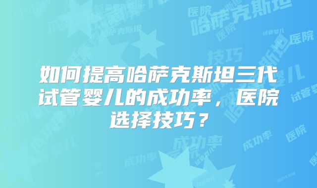 如何提高哈萨克斯坦三代试管婴儿的成功率，医院选择技巧？