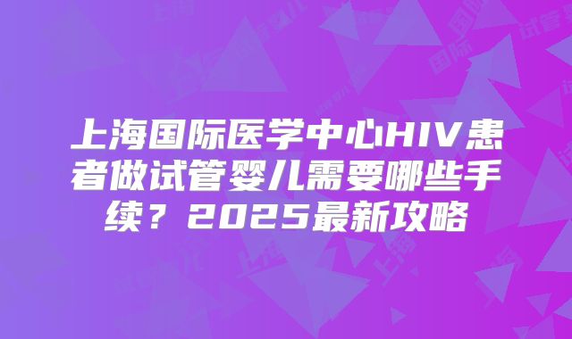 上海国际医学中心HIV患者做试管婴儿需要哪些手续？2025最新攻略