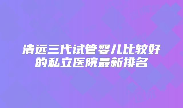 清远三代试管婴儿比较好的私立医院最新排名
