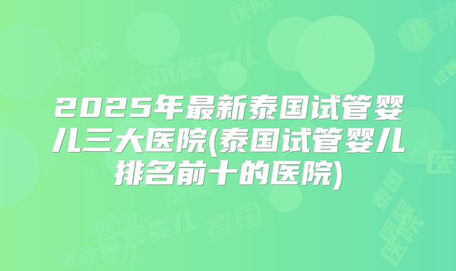 2025年最新泰国试管婴儿三大医院(泰国试管婴儿排名前十的医院)