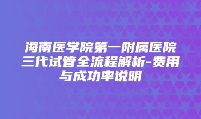 海南医学院第一附属医院三代试管全流程解析-费用与成功率说明