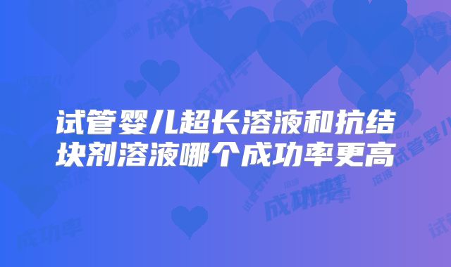 试管婴儿超长溶液和抗结块剂溶液哪个成功率更高