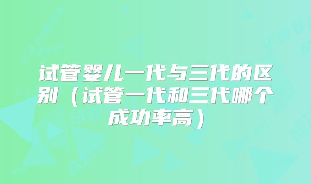 试管婴儿一代与三代的区别(试管一代和三代哪个成功率高)