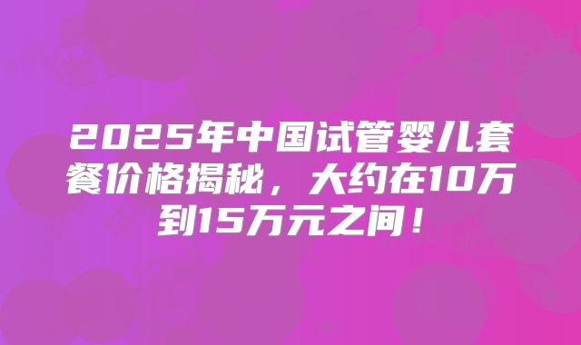 2025年中国试管婴儿套餐价格揭秘,大约在10万到15万元之间!