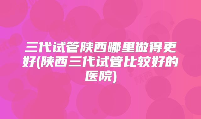 三代试管陕西哪里做得更好(陕西三代试管比较好的医院)