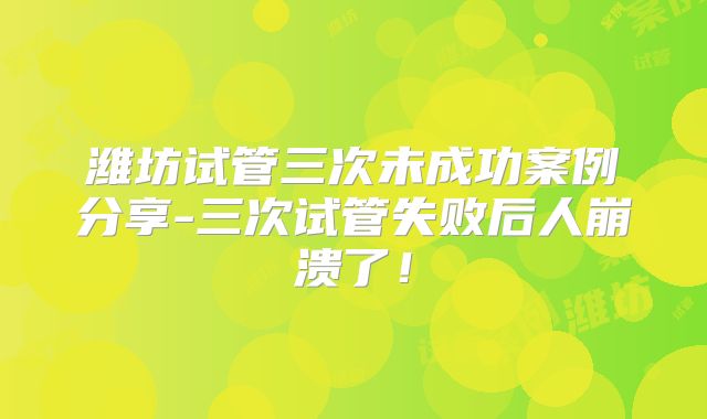 潍坊试管三次未成功案例分享-三次试管失败后人崩溃了!
