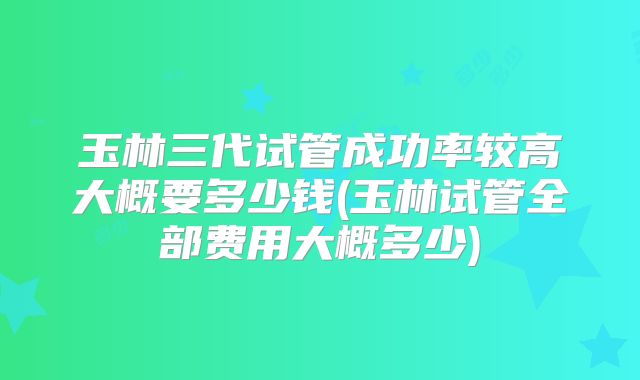玉林三代试管成功率较高大概要多少钱(玉林试管全部费用大概多少)