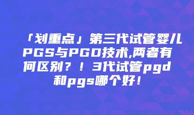 「划重点」第三代试管婴儿PGS与PGD技术,两者有何区别?!3代试管pgd和pgs哪个好!