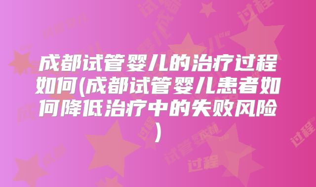 成都试管婴儿的治疗过程如何(成都试管婴儿患者如何降低治疗中的失败风险)