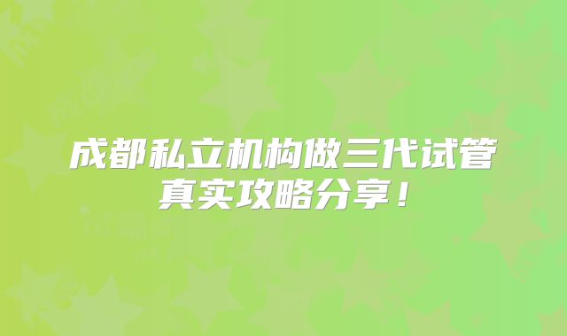 成都私立机构做三代试管真实攻略分享!