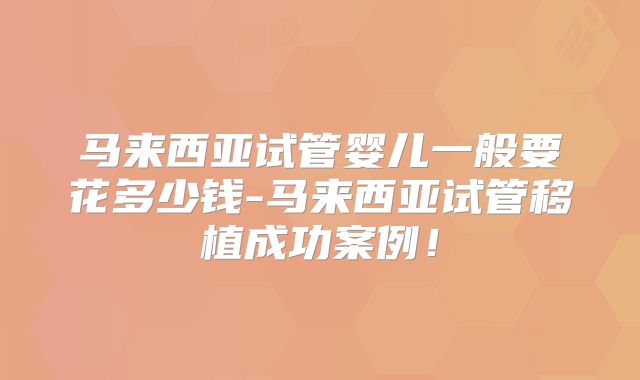 马来西亚试管婴儿一般要花多少钱-马来西亚试管移植成功案例！
