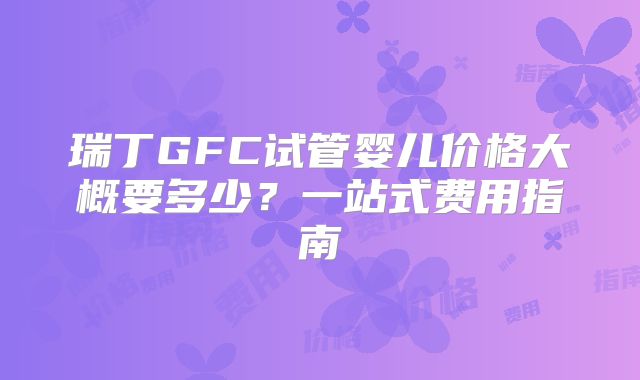瑞丁GFC试管婴儿价格大概要多少?一站式费用指南