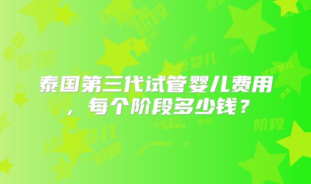 泰国第三代试管婴儿费用，每个阶段多少钱？