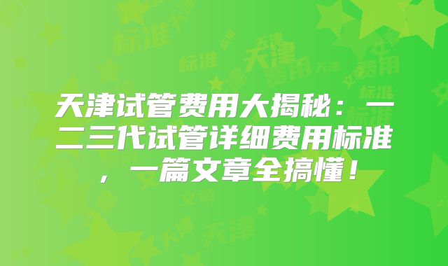 天津试管费用大揭秘：一二三代试管详细费用标准，一篇文章全搞懂！