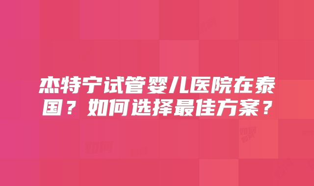 杰特宁试管婴儿医院在泰国?如何选择最佳方案?