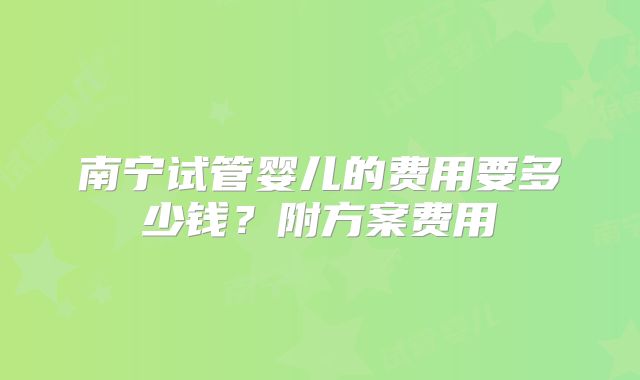 南宁试管婴儿的费用要多少钱?附方案费用