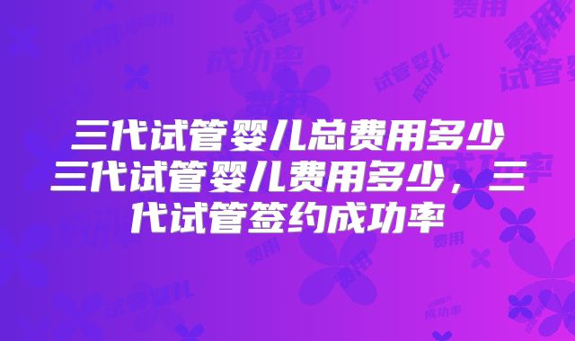 三代试管婴儿总费用多少三代试管婴儿费用多少,三代试管签约成功率