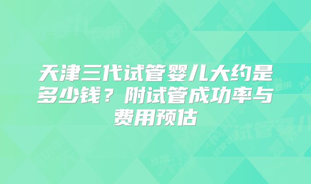 天津三代试管婴儿大约是多少钱?附试管成功率与费用预估