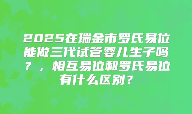 2025在瑞金市罗氏易位能做三代试管婴儿生子吗?,相互易位和罗氏易位有什么区别?