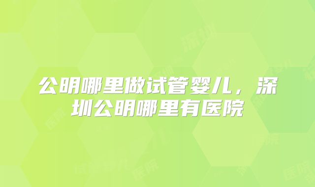 公明哪里做试管婴儿,深圳公明哪里有医院