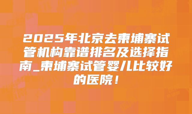 2025年北京去柬埔寨试管机构靠谱排名及选择指南_柬埔寨试管婴儿比较好的医院!