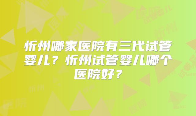 忻州哪家医院有三代试管婴儿?忻州试管婴儿哪个医院好?