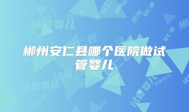 郴州安仁县哪个医院做试管婴儿